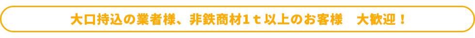 大口持込の業者様、非鉄商材1ｔ以上のお客様　大歓迎！